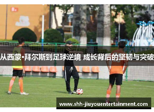 从西蒙·拜尔斯到足球逆境 成长背后的坚韧与突破