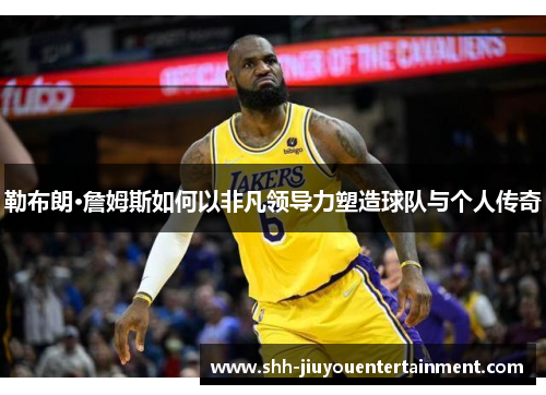 勒布朗·詹姆斯如何以非凡领导力塑造球队与个人传奇